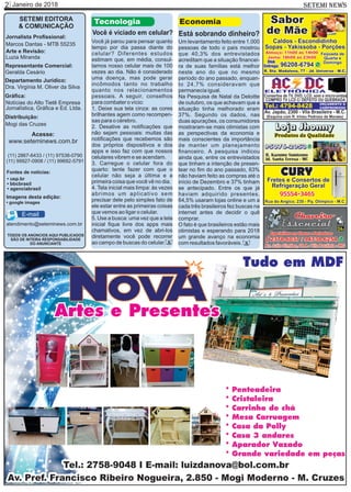 Janeiro de 20182 SETEMI NEWS
SETEMI EDITORA
& COMUNICAÇÃO
Jornalista Proﬁssional:
Marcos Dantas - MTB 55235
Arte e Revisão:
Luzia Miranda
Representante Comercial:
Geralda Cesário
Departamento Jurídico:
Dra. Virgínia M. Oliver da Silva
Gráﬁca:
Notícias do Alto Tietê Empresa
Jornalística, Gráﬁca e Ed. Ltda.
Distribuição:
Mogi das Cruzes
TODOS OS ANÚNCIOS AQUI PUBLICADOS
SÃO DE INTEIRA RESPONSABILIDADE
DO ANUNCIANTE
(11) 2867-6433 / (11) 97538-0790
(11) 99927-0908 / (11) 99692-5791
atendimento@seteminews.com.br
E-mail
Fontes de notícias:
• agenciabrasil
• bbcbrasil
• usp.br
• google images
Imagens desta edição:
Você já parou para pensar quanto
tempo por dia passa diante do
celular? Diferentes estudos
estimam que, em média, consul-
tamos nosso celular mais de 100
vezes ao dia. Não é considerado
uma doença, mas pode gerar
incômodos tanto no trabalho
quanto nos relacionamentos
pessoais. A seguir, conselhos
para combater o vício:
1. Deixe sua tela cinza: as cores
brilhantes agem como recompen-
sas para o cérebro.
2. Desative as notiﬁcações que
não sejam pessoais: muitas das
notiﬁcações que recebemos são
dos próprios dispositivos e dos
apps e isso faz com que nossos
celulares vibrem e se acendam.
3. Carregue o celular fora do
quarto: tente fazer com que o
celular não seja a última e a
primeira coisa que você vê no dia.
4. Tela inicial mais limpa: às vezes
abrimos um aplicativo sem
precisar dele pelo simples fato de
ele estar entre as primeiras coisas
que vemos ao ligar o celular.
5. Use a busca: uma vez que a tela
inicial ﬁque livre dos apps mais
chamativos, em vez de abri-los
diretamente você pode recorrer
ao campo de buscas do celular.
Tecnologia
Você é viciado em celular?
S
Acesse:
www.seteminews.com.br
Um levantamento feito entre 1.000
pessoas de todo o país mostrou
que 40,3% dos entrevistados
acreditam que a situação ﬁnancei-
ra de suas famílias está melhor
neste ano do que no mesmo
período do ano passado, enquan-
to 24,7% consideravam que
permanecia igual.
Na Pesquisa de Natal da Deloitte
de outubro, os que achavam que a
situação tinha melhorado eram
37%. Segundo os dados, nas
duas apurações, os consumidores
mostraram-se mais otimistas com
as perspectivas da economia e
mais conscientes da importância
de manter um planejamento
ﬁnanceiro. A pesquisa indicou
ainda que, entre os entrevistados
que tinham a intenção de presen-
tear no ﬁm do ano passado, 63%
não haviam feito as compras até o
início de Dezembro e 37% tinham
se antecipado. Entre os que já
haviam adquirido presentes,
64,5% usaram lojas online e um a
cada três brasileiros fez buscas na
internet antes de decidir o quê
comprar.
O fato é que brasileiros estão mais
otimistas e esperando para 2018
um grande avanço na economia
com resultados favoráveis.
Economia
Está sobrando dinheiro?
S
 