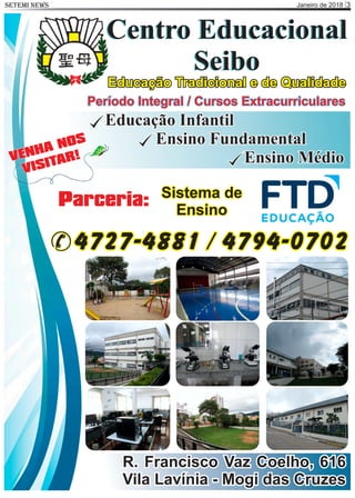 Janeiro de 2018 3SETEMI NEWS
Centro Educacional
Seibo
Centro Educacional
Seibo
Educação Tradicional e de Qualidade
R. Francisco Vaz Coelho, 616
Vila Lavínia - Mogi das Cruzes
Período Integral / Cursos Extracurriculares
Educação Infantil
Ensino Fundamental
Ensino MédioVENHA NOS
VISITAR!
4727-4881 / 4794-0702
Parceria: Sistema de
Ensino
 
