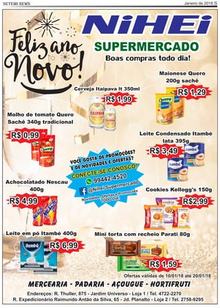 Janeiro de 2018 5SETEMI NEWS
Mercearia - Padaria - Açougue - Hortifruti
Endereços: R. Thuller, 875 - Jardim Universo - Loja 1 / Tel. 4722-2270
R. Expedicionário Raimundo Antão da Silva, 65 - Jd. Planalto - Loja 2 / Tel. 2758-9295
Ofertas válidas de 10/01/18 até 20/01/18
VOCÊ GOSTA DE PROMOÇÕES?
E DE NOVIDADES E OFERTAS?
CONECTE-SE CONOSCO!
99442-4520
@Nihei Supermercado
Novidades, Ofertas e Promoções
TODO DIA!
Cookies Kellogg's 150g
R$2,99
Mini torta com recheio Parati 80g
R$ 1,59
R$ 3,49
Leite Condensado Itambé
lata 395g
Achocolatado Nescau
400g
R$ 4,99
R$ 1,29
Maionese Quero
200g sachê
Molho de tomate Quero
Sachê 340g tradicional
R$ 0,99
Leite em pó Itambé 400g
R$ 6,99
Cerveja Itaipava lt 350ml
R$ 1,99
SUPERMERCADO
NiHEi
Boas compras todo dia!
 