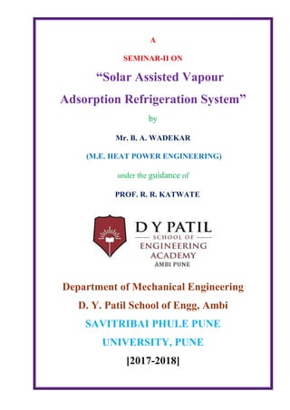 A
SEMINAR-II ON
“Solar Assisted Vapour
Adsorption Refrigeration System”
by
Mr. B. A. WADEKAR
(M.E. HEAT POWER ENGINEERING)
under the guidance of
PROF. R. R. KATWATE
Department of Mechanical Engineering
D. Y. Patil School of Engg, Ambi
SAVITRIBAI PHULE PUNE
UNIVERSITY, PUNE
[2017-2018]
 