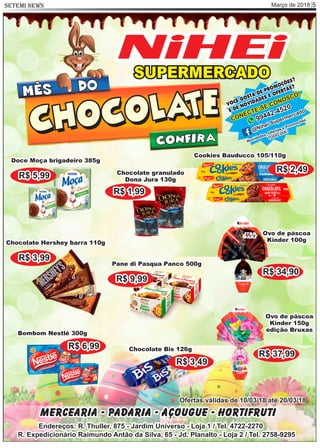 Março de 2018 5SETEMI NEWS
SUPERMERCADO
NiHEi
VOCÊ GOSTA DE PROMOÇÕES?
E DE NOVIDADES E OFERTAS?
CONECTE-SE CONOSCO!
99442-4520
@Nihei Supermercado
Novidades, Ofertas e Promoções
TODO DIA!
Bombom Nestlé 300g
R$ 6,99 Chocolate Bis 126g
R$ 3,49
Chocolate Hershey barra 110g
R$ 3,99
Doce Moça brigadeiro 385g
R$ 5,99
Cookies Bauducco 105/110g
R$ 2,49
Ovo de páscoa
Kinder 100g
R$ 34,90
Ovo de páscoa
Kinder 150g
edição Bruxas
R$ 37,99
Chocolate granulado
Dona Jura 130g
R$ 1,99
Pane di Pasqua Panco 500g
R$ 9,99
Mercearia - Padaria - Açougue - Hortifruti
Endereços: R. Thuller, 875 - Jardim Universo - Loja 1 / Tel. 4722-2270
R. Expedicionário Raimundo Antão da Silva, 65 - Jd. Planalto - Loja 2 / Tel. 2758-9295
Ofertas válidas de 10/03/18 até 20/03/18
MÊS
CHOCOLATECHOCOLATE
DO
CONFIRA
 