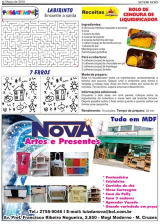 Março de 20188 SETEMI NEWS
Labirinto Receitas
BOLO DE
CENOURA DE
LIQUIDIFICADOR
Ingredientes:
3 cenouras médias raspadas e picadas
3 ovos
1 xícara de óleo
2 xícaras de açúcar
2 xícaras de farinha de trigo
1 colher (sopa) de fermento em pó
1 pitada de sal
Manteiga para untar
Farinha para polvilhar
Para a cobertura:
5 colheres (sopa) de açúcar
3 colheres (sopa) de chocolate em pó
2 colheres (sopa) de manteiga
2 colheres (sopa) de leite
Modo de preparo:
Bata no liquidiﬁcador todos os ingredientes, acrescentando a
farinha aos poucos. Depois unte e enfarinhe uma forma e
despeje a massa nela. Asse em forno médio por cerca de 40
minutos.Tire do forno, espere amornar e desenforme.
Informações adicionais:
Enquanto o bolo assa, em uma panela, coloque todos os
ingredientes da cobertura e mexa bem até levantar fervura.
Depois espalhe sobre o bolo ainda quente e quando esfriar vai
formar uma casquinha.
Rendimento: 10 porções. Tempo de preparo: 20 min.
Encontre a saída
7 erros
 