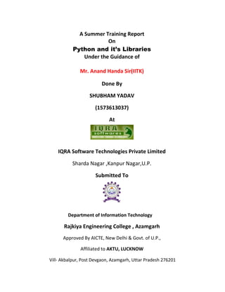 A Summer Training Report
On
Python and it’s Libraries
Under the Guidance of
Mr. Anand Handa Sir(IITK)
Done By
SHUBHAM YADAV
(1573613037)
At
IQRA Software Technologies Private Limited
Sharda Nagar ,Kanpur Nagar,U.P.
Submitted To
Department of Information Technology
Rajkiya Engineering College , Azamgarh
Approved By AICTE, New Delhi & Govt. of U.P.,
Affiliated to AKTU, LUCKNOW
Vill- Akbalpur, Post Devgaon, Azamgarh, Uttar Pradesh 276201
 