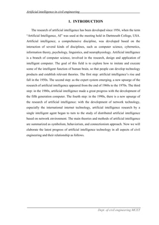 Artificial intelligence in civil engineering
Dept. of civil engineering MCET
1. INTRODUCTION
The research of artificial intelligence has been developed since 1956, when the term
“Artificial Intelligence, AI” was used at the meeting hold in Dartmouth College, USA.
Artificial intelligence, a comprehensive discipline, was developed based on the
interaction of several kinds of disciplines, such as computer science, cybernetics,
information theory, psychology, linguistics, and neurophysiology. Artificial intelligence
is a branch of computer science, involved in the research, design and application of
intelligent computer. The goal of this field is to explore how to imitate and execute
some of the intelligent function of human brain, so that people can develop technology
products and establish relevant theories. The first step: artificial intelligence’s rise and
fall in the 1950s. The second step: as the expert system emerging, a new upsurge of the
research of artificial intelligence appeared from the end of 1960s to the 1970s. The third
step: in the 1980s, artificial intelligence made a great progress with the development of
the fifth generation computer. The fourth step: in the 1990s, there is a new upsurge of
the research of artificial intelligence: with the development of network technology,
especially the international internet technology, artificial intelligence research by a
single intelligent agent began to turn to the study of distributed artificial intelligence
based on network environment. The main theories and methods of artificial intelligence
are summarized as symbolism, behaviorism, and connectionism approach. Now we will
elaborate the latest progress of artificial intelligence technology in all aspects of civil
engineering and their relationship as follows.
 