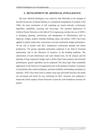 Artificial intelligence in civil engineering
Dept. of civil engineering MCET
2. DEVELOPMENT OF ARTIFICIAL INTELLIGENCE
The term Artificial Intelligence was coined by John McCarthy in his attempts to
describe the process of human thinking as a mechanical manipulation of symbols in the
1940s. the main constituents of soft computing are neural networks, evolutionary
algorithms, probability reasoning and fuzzy-logic. The potential applications of
Artificial Neural Networks in the field of Civil engineering includes the use of ANN’s
in designing, planning, construction, and management of infrastructures such as
highways, bridges, airports, railroads, buildings, dams, and utilities. ANN’s have been
applied to predict tender bids, construction cost and construction budget performance.
AI has role in project cash flow, maintenance construction demand and labour
productivity. The genetic algorithm particularly employed in the field of structural
optimization and in the allocation of resources in the building problems. The
optimization of road infrastructure and water channel nets, for the analysis and the
planning of long suspension bridges and to define better load scenarios and structural
performances, genetic algorithms can be employed. The fuzzy logic finds remarkable
applications in the field of civil engineering such as the demand of analysis in presence
of uncertainties like control techniques, structural reliability and handling uncertainty in
materials. ANN’s have been used to conduct crane type and model selection, the model
was developed and tested for cost estimating for RCC structures and employed a
framework which employs Neural Networks to plan the work breakdown structure for
project.
 