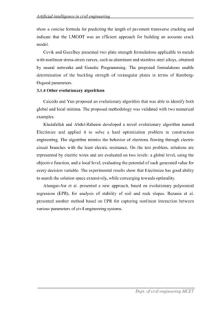 Artificial intelligence in civil engineering
Dept. of civil engineering MCET
show a concise formula for predicting the length of pavement transverse cracking and
indicate that the LMGOT was an efficient approach for building an accurate crack
model.
Cevik and Guzelbey presented two plate strength formulations applicable to metals
with nonlinear stress-strain curves, such as aluminum and stainless steel alloys, obtained
by neural networks and Genetic Programming. The proposed formulations enable
determination of the buckling strength of rectangular plates in terms of Ramberg-
Osgood parameters.
3.1.4 Other evolutionary algorithms
Caicedo and Yun proposed an evolutionary algorithm that was able to identify both
global and local minima. The proposed methodology was validated with two numerical
examples.
Khalafallah and Abdel-Raheem developed a novel evolutionary algorithm named
Electimize and applied it to solve a hard optimization problem in construction
engineering. The algorithm mimics the behavior of electrons flowing through electric
circuit branches with the least electric resistance. On the test problem, solutions are
represented by electric wires and are evaluated on two levels: a global level, using the
objective function, and a local level, evaluating the potential of each generated value for
every decision variable. The experimental results show that Electimize has good ability
to search the solution space extensively, while converging towards optimality.
Ahangar-Asr et al. presented a new approach, based on evolutionary polynomial
regression (EPR), for analysis of stability of soil and rock slopes. Rezania et al.
presented another method based on EPR for capturing nonlinear interaction between
various parameters of civil engineering systems.
 