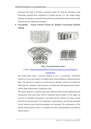 Artificial intelligence in civil engineering
Dept. of civil engineering MCET
presented and used to develop a practical model for mark-up estimation using
knowledge acquired from contractors in Canada and the U.S. The model design,
training, and testing are described along with the generalization improvements made
using the genetic algorithms technique.
8. Neuromodex – Neural Network System for Modular Construction Decision
Making
Fig 1: Neural network system
( Source: http://ai.business/2016/11/23/10-use-cases-of-ai-in-the-field-of-
construction)
The model helps make a decision whether to use a conventional “stick-built”
method or to use some degree of modularization when building an industrial process
plant. This decision is based on several decision attributes which are divided into
following five categories: plant location, environmental and organizational, labour-
related, plant characteristics, and project risks.
The neural network is trained using cases collected from several engineering and
construction firms and owner firms of industrial process plants. In this paper, an
overview of modular construction is provided and the reasons for using a neural
network are also discussed. The architecture, representation, and training procedure
for the selected neural network paradigms are described. The performance of the
trained neural network system is compared with the recommendations provided by
human experts.
 