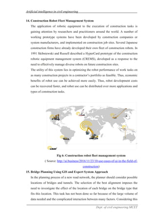 Artificial intelligence in civil engineering
Dept. of civil engineering MCET
14. Construction Robot Fleet Management System
The application of robotic equipment to the execution of construction tasks is
gaining attention by researchers and practitioners around the world. A number of
working prototype systems have been developed by construction companies or
system manufacturers, and implemented on construction job sites. Several Japanese
construction firms have already developed their own fleet of construction robots. In
1991 Skibniewski and Russell described a HyperCard prototype of the construction
robotic equipment management system (CREMS), developed as a response to the
need to effectively manage diverse robots on future construction sites.
The utility of this system lies in optimizing the robot performance of work tasks on
as many construction projects in a contractor’s portfolio as feasible. Thus, economic
benefits of robot use can be achieved more easily. Thus, robot development costs
can be recovered faster, and robot use can be distributed over more applications and
types of construction tasks.
Fig 6: Construction robot fleet management system
( Source: http://ai.business/2016/11/23/10-use-cases-of-ai-in-the-field-of-
construction)
15. Bridge Planning Using GIS and Expert System Approach
In the planning process of a new road network, the planner should consider possible
locations of bridges and tunnels. The selection of the best alignment imposes the
need to investigate the effect of the location of each bridge on the bridge type that
fits this location. This task has not been done so far because of the large volume of
data needed and the complicated interaction between many factors. Considering this
 