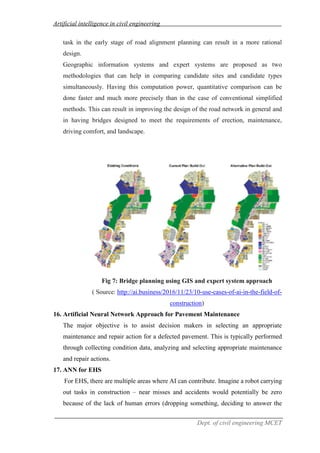 Artificial intelligence in civil engineering
Dept. of civil engineering MCET
task in the early stage of road alignment planning can result in a more rational
design.
Geographic information systems and expert systems are proposed as two
methodologies that can help in comparing candidate sites and candidate types
simultaneously. Having this computation power, quantitative comparison can be
done faster and much more precisely than in the case of conventional simplified
methods. This can result in improving the design of the road network in general and
in having bridges designed to meet the requirements of erection, maintenance,
driving comfort, and landscape.
Fig 7: Bridge planning using GIS and expert system approach
( Source: http://ai.business/2016/11/23/10-use-cases-of-ai-in-the-field-of-
construction)
16. Artificial Neural Network Approach for Pavement Maintenance
The major objective is to assist decision makers in selecting an appropriate
maintenance and repair action for a defected pavement. This is typically performed
through collecting condition data, analyzing and selecting appropriate maintenance
and repair actions.
17. ANN for EHS
For EHS, there are multiple areas where AI can contribute. Imagine a robot carrying
out tasks in construction – near misses and accidents would potentially be zero
because of the lack of human errors (dropping something, deciding to answer the
 