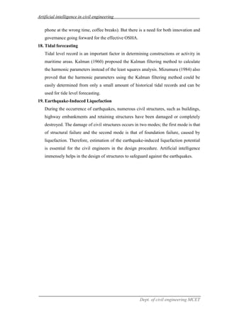 Artificial intelligence in civil engineering
Dept. of civil engineering MCET
phone at the wrong time, coffee breaks). But there is a need for both innovation and
governance going forward for the effective OSHA.
18. Tidal forecasting
Tidal level record is an important factor in determining constructions or activity in
maritime areas. Kalman (1960) proposed the Kalman filtering method to calculate
the harmonic parameters instead of the least squares analysis. Mizumura (1984) also
proved that the harmonic parameters using the Kalman filtering method could be
easily determined from only a small amount of historical tidal records and can be
used for tide level forecasting.
19. Earthquake-Induced Liquefaction
During the occurrence of earthquakes, numerous civil structures, such as buildings,
highway embankments and retaining structures have been damaged or completely
destroyed. The damage of civil structures occurs in two modes; the first mode is that
of structural failure and the second mode is that of foundation failure, caused by
liquefaction. Therefore, estimation of the earthquake-induced liquefaction potential
is essential for the civil engineers in the design procedure. Artificial intelligence
immensely helps in the design of structures to safeguard against the earthquakes.
 