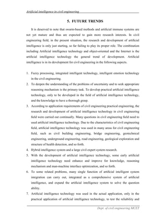 Artificial intelligence in civil engineering
Dept. of civil engineering MCET
5. FUTURE TRENDS
It is deserved to note that swarm-based methods and artiﬁcial immune systems are
not yet mature and thus are expected to gain more research interests. In civil
engineering ﬁeld, in the present situation, the research and development of artiﬁcial
intelligence is only just starting, so far failing to play its proper role. The combination
including Artiﬁcial intelligence technology and object-oriented and the Internet is the
artiﬁcial intelligence technology the general trend of development. Artiﬁcial
intelligence is in its development for civil engineering in the following aspects.
1. Fuzzy processing, integrated intelligent technology, intelligent emotion technology
in the civil engineering.
2. To deepen the understanding of the problems of uncertainty and to seek appropriate
reasoning mechanism is the primary task. To develop practical artiﬁcial intelligence
technology, only to be developed in the ﬁeld of artiﬁcial intelligence technology,
and the knowledge to have a thorough grasp.
3. According to application requirements of civil engineering practical engineering, the
research and development of artiﬁcial intelligence technology in civil engineering
ﬁeld were carried out continually. Many questions in civil engineering ﬁeld need to
used artiﬁcial intelligence technology. Due to the characteristics of civil engineering
ﬁeld, artiﬁcial intelligence technology was used in many areas for civil engineering
ﬁeld, such as civil building engineering, bridge engineering, geotechnical
engineering, underground engineering, road engineering, geological exploration and
structure of health detection, and so forth.
4. Hybrid intelligence system and a large civil expert system research.
5. With the development of artiﬁcial intelligence technology, some early artiﬁcial
intelligence technology need enhance and improve for knowledge, reasoning
mechanism and man-machine interface optimization, and so forth.
6. To some related problems, many single function of artiﬁcial intelligent system
integration can carry out, integrated as a comprehensive system of artiﬁcial
intelligence, and expand the artiﬁcial intelligence system to solve the question
ability.
7. Artiﬁcial intelligence technology was used in the actual application, only in the
practical application of artiﬁcial intelligence technology, to test the reliability and
 