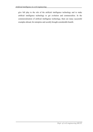 Artificial intelligence in civil engineering
Dept. of civil engineering MCET
give full play to the role of the artiﬁcial intelligence technology and to make
artiﬁcial intelligence technology to get evolution and commercialize. In the
commercialization of artiﬁcial intelligence technology, there are many successful
examples abroad, for enterprise and socially brought considerable beneﬁt.
 