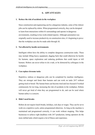 Artificial intelligence in civil engineering
Dept. of civil engineering MCET
6. ADVANTAGES
1. Reduce the risk of accidents in the workplace
Since construction and engineering can be a dangerous industry, some of the riskiest
jobs can be replaced by robots. When programmed correctly, they can be designed
to learn from interactions within it's surroundings and operate in dangerous
environments, resulting in less work-related injuries. Although automation was
originally used to increase productivity on construction sites, it’s beginning to prove
that the workplace can also be made safer through AI.
2. Not affected by hostile environments
Intelligent robots have the ability to complete dangerous construction tasks. These
may include lifting heavy equipment, digging fuels that could otherwise be hostile
for humans, space exploration and enduring problems that could injure or kill
humans. Robots can never refuse to do a task, or be distracted by colleagues in the
workplace.
3. Can replace tiresome tasks
Repetitive, tedious or dangerous jobs can be completed by machine intelligence.
They are stronger and faster than humans and can work on tasks 24/7 without
getting tired or bored. The human brain can become tired and less focused if worked
continuously for too long, increasing the risk of accidents in the workplace. Robots
will never get tired of what they are programmed to do, and can be used where
human safety is a concern.
4. Didn’t need breaks
Robots do not require lunch breaks, holidays, sick days or wages. They can be set to
work on a repetitive cycle, unless programmed otherwise. As long as the machine is
maintained and programmed correctly, it can work without stopping. This helps
businesses to achieve tight deadlines with 24/7 production, letting operators do the
more skilled tasks which require a lot of fitness and experience.
 