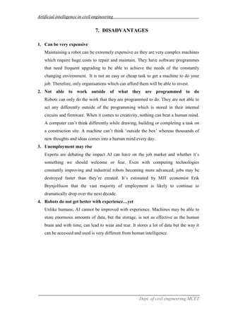 Artificial intelligence in civil engineering
Dept. of civil engineering MCET
7. DISADVANTAGES
1. Can be very expensive
Maintaining a robot can be extremely expensive as they are very complex machines
which require huge costs to repair and maintain. They have software programmes
that need frequent upgrading to be able to achieve the needs of the constantly
changing environment. It is not an easy or cheap task to get a machine to do your
job. Therefore, only organisations which can afford them will be able to invest.
2. Not able to work outside of what they are programmed to do
Robots can only do the work that they are programmed to do. They are not able to
act any differently outside of the programming which is stored in their internal
circuits and firmware. When it comes to creativity, nothing can beat a human mind.
A computer can’t think differently while drawing, building or completing a task on
a construction site. A machine can’t think ‘outside the box’ whereas thousands of
new thoughts and ideas comes into a human mind every day.
3. Unemployment may rise
Experts are debating the impact AI can have on the job market and whether it’s
something we should welcome or fear. Even with computing technologies
constantly improving and industrial robots becoming more advanced, jobs may be
destroyed faster than they’re created. It’s estimated by MIT economist Erik
Brynjolfsson that the vast majority of employment is likely to continue to
dramatically drop over the next decade.
4. Robots do not get better with experience…yet
Unlike humans; AI cannot be improved with experience. Machines may be able to
store enormous amounts of data, but the storage, is not as effective as the human
brain and with time, can lead to wear and tear. It stores a lot of data but the way it
can be accessed and used is very different from human intelligence.
 