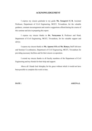 ACKNOWLEDGEMENT
I express my sincere gratitude to my guide Ms. Sreegowri G R, Assistant
Professor, Department of Civil Engineering, MCET, Trivandrum, for the valuable
guidance, constant encouragement and creative suggestions offered during the course of
this seminar and also in preparing this report.
I express my sincere thanks to Dr. Narayanan S, Professor and Head,
Department of Civil Engineering, MCET, Trivandrum, for his valuable support and
advice.
I express my sincere thanks to Ms. Aparna S R and Ms. Remya, Staff Advisors
and Seminar Co-ordinators, Department of Civil Engineering, MCET, Trivandrum for
providing necessary facilities and for their sincere co-operation.
I extend my sincere thanks to all faculty members of the Department of Civil
Engineering and my friends for their help and support.
Above all I thank God Almighty for his grace without which it would not have
been possible to complete this work in time.
DATE : ASEENA.L
 