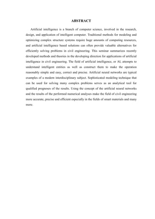 ABSTRACT
Artificial intelligence is a branch of computer science, involved in the research,
design, and application of intelligent computer. Traditional methods for modeling and
optimizing complex structure systems require huge amounts of computing resources,
and artificial intelligence based solutions can often provide valuable alternatives for
efficiently solving problems in civil engineering. This seminar summarizes recently
developed methods and theories in the developing direction for applications of artificial
intelligence in civil engineering. The field of artificial intelligence, or AI, attempts to
understand intelligent entities as well as construct them to make the operation
reasonably simple and easy, correct and precise. Artificial neural networks are typical
examples of a modern interdisciplinary subject. Sophisticated modeling technique that
can be used for solving many complex problems serves as an analytical tool for
qualified prognoses of the results. Using the concept of the artificial neural networks
and the results of the performed numerical analyses make the field of civil engineering
more accurate, precise and efficient especially in the fields of smart materials and many
more.
 