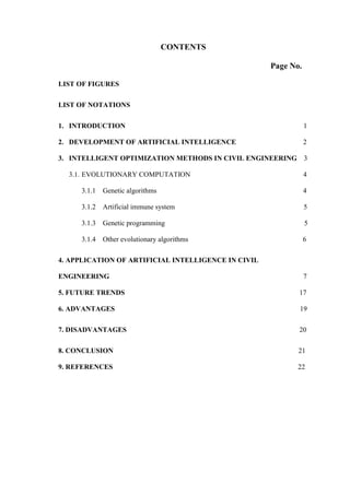 CONTENTS
Page No.
LIST OF FIGURES
LIST OF NOTATIONS
1. INTRODUCTION 1
2. DEVELOPMENT OF ARTIFICIAL INTELLIGENCE 2
3. INTELLIGENT OPTIMIZATION METHODS IN CIVIL ENGINEERING 3
3.1. EVOLUTIONARY COMPUTATION 4
3.1.1 Genetic algorithms 4
3.1.2 Artificial immune system 5
3.1.3 Genetic programming 5
3.1.4 Other evolutionary algorithms 6
4. APPLICATION OF ARTIFICIAL INTELLIGENCE IN CIVIL
ENGINEERING 7
5. FUTURE TRENDS 17
6. ADVANTAGES 19
7. DISADVANTAGES 20
8. CONCLUSION 21
9. REFERENCES 22
 