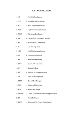 LIST OF NOTATIONS
1. AI - Artificial Intelligence
2. AN - Artificial Neural Network
3. SC - Self Compacting Concrete
4. HPC - High Performance Concrete
5. MDD - Maximum Dry Density
6. UCS - Unconfined Compressive Strength
7. EC - Evolutionary Computation
8. GA - Genetic Algorithm
9. AIS - Artificial Immune System
10. GP - Genetic Programming
11. SA - Simulated Annealing
12. GOT - Genetic Operation Tree
13. OT - Operation Tree
14. PSO - Particle Swarm Optimization
15. ACA - Ant Colony Algorithm
16. TMD - Tuned Mass Damper
17. MR - Magneto Rheological
18. RST - Rough Set Theory
19. CUPSO - Center Unified Particle Swarm Optimization
20. FD - Finite Difference
21. IACO - Improved Ant Colony Optimization
 