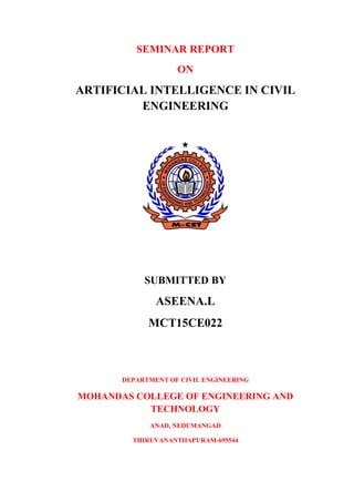 SEMINAR REPORT
ON
ARTIFICIAL INTELLIGENCE IN CIVIL
ENGINEERING
SUBMITTED BY
ASEENA.L
MCT15CE022
DEPARTMENT OF CIVIL ENGINEERING
MOHANDAS COLLEGE OF ENGINEERING AND
TECHNOLOGY
ANAD, NEDUMANGAD
THIRUVANANTHAPURAM-695544
 
