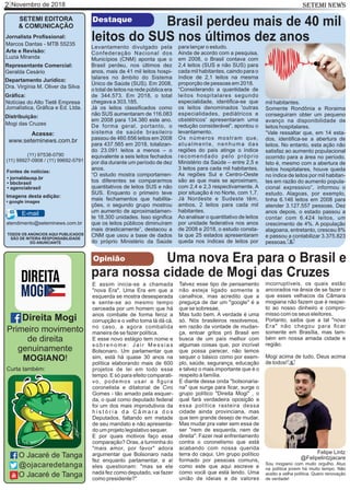 Novembro de 20182 SETEMI NEWS
SETEMI EDITORA
& COMUNICAÇÃO
Jornalista Proﬁssional:
Marcos Dantas - MTB 55235
Arte e Revisão:
Luzia Miranda
Representante Comercial:
Geralda Cesário
Departamento Jurídico:
Dra. Virgínia M. Oliver da Silva
Gráﬁca:
Notícias do Alto Tietê Empresa
Jornalística, Gráﬁca e Ed. Ltda.
Distribuição:
Mogi das Cruzes
TODOS OS ANÚNCIOS AQUI PUBLICADOS
SÃO DE INTEIRA RESPONSABILIDADE
DO ANUNCIANTE
(11) 97538-0790
(11) 99927-0908 / (11) 99692-5791
atendimento@seteminews.com.br
E-mail
Fontes de notícias:
• agenciabrasil
• bbcbrasil
• jornaldausp.br
• google images
Imagens desta edição:
Levantamento divulgado pela
Confederação Nacional dos
Municípios (CNM) aponta que o
Brasil perdeu, nos últimos dez
anos, mais de 41 mil leitos hospi-
talares no âmbito do Sistema
Único de Saúde (SUS). Em 2008,
o total de leitos na rede pública era
de 344.573. Em 2018, o total
chegava a 303.185.
Já os leitos classiﬁcados como
não SUS aumentaram de 116.083
em 2008 para 134.380 este ano.
De forma geral, portanto, o
sistema de saúde brasileiro
passou de 460.656 leitos em 2008
para 437.565 em 2018, totalizan-
do 23.091 leitos a menos – o
equivalente a seis leitos fechados
por dia durante um período de dez
anos.
“O estudo mostra comportamen-
tos diferentes se compararmos
quantitativos de leitos SUS e não
SUS. Enquanto o primeiro teve
mais fechamentos que habilita-
ções, o segundo grupo mostrou
um aumento de aproximadamen-
te 18.300 unidades. Isso signiﬁca
que os leitos públicos diminuíram
mais drasticamente”, destacou a
CNM que usou a base de dados
do próprio Ministério da Saúde
Destaque Brasil perdeu mais de 40 mil
leitos do SUS nos últimos dez anos
S
Acesse:
www.seteminews.com.br
para lançar o estudo.
Ainda de acordo com a pesquisa,
em 2008, o Brasil contava com
2,4 leitos (SUS e não SUS) para
cada mil habitantes, caindo para o
índice de 2,1 leitos na mesma
proporção de pessoas em 2018.
“Considerando a quantidade de
leitos hospitalares segundo
especialidade, identiﬁca-se que
os leitos denominados 'outras
especialidades, pediátricos e
obstétricos' apresentaram uma
redução considerável”, apontou o
levantamento.
Os números mostram que,
atualmente, nenhuma das
regiões do país atinge o índice
recomendado pelo próprio
Ministério da Saúde – entre 2,5 e
3 leitos para cada mil habitantes.
As regiões Sul e Centro-Oeste
são as que mais se aproximam,
com 2,4 e 2,3 respectivamente. A
pior situação é no Norte, com 1,7.
Já Nordeste e Sudeste têm,
ambos, 2 leitos para cada mil
habitantes.
Ao analisar o quantitativo de leitos
por unidade federativa nos anos
de 2008 e 2018, o estudo consta-
ta que 25 estados apresentaram
queda nos índices de leitos por
mil habitantes.
Somente Rondônia e Roraima
conseguiram obter um pequeno
avanço na disponibilidade de
leitos hospitalares.
“Vale ressaltar que, em 14 esta-
dos, identiﬁca-se a abertura de
leitos. No entanto, esta ação não
satisfaz ao aumento populacional
ocorrido para a área no período.
Isto é, mesmo com a abertura de
leitos hospitalares, houve queda
no índice de leitos por mil habitan-
tes em razão do aumento popula-
cional expressivo”, informou o
estudo. Alagoas, por exemplo,
tinha 6.146 leitos em 2008 para
atender 3.127.557 pessoas. Dez
anos depois, o estado passou a
contar com 6.424 leitos, um
crescimento de 4%. A população
alagoana, entretanto, cresceu 8%
e passou a contabilizar 3.375.823
pessoas.
E assim inicia-se a chamada
"nova Era". Uma Era em que a
esquerda se mostra desesperada
e sente-se ao mesmo tempo
cerceada por um homem que há
anos combate de forma feroz a
corrupção e o velho toma lá dá cá,
no caso, a agora combalida
maneira de se fazer política.
E esse novo estágio tem nome e
s o b r e n o m e : J a i r M e s s i a s
Bolsonaro. Um parlamentar que
sim, está há quase 30 anos na
política elaborando mais de 600
projetos de lei em todo esse
tempo. E só para efeito comparati-
vo, podemos usar a ﬁgura
coronelista e ditatorial de Ciro
Gomes - tão amado pela esquer-
da, o qual como deputado federal
foi um dos mais improdutivos da
h i s t ó r i a d a C â m a r a d o s
Deputados, faltando em metade
de seu mandato e não apresenta-
do um projeto legislativo sequer.
E por quais motivos faço essa
comparação? Oras, a turminha do
"mais amor, por favor" adora
argumentar que Bolsonaro nada
fez enquanto parlamentar, e aí
eles questionam: "mas se ele
nada fez como deputado, vai fazer
como presidente?"
Talvez esse tipo de pensamento
não esteja ligado somente a
canalhice, mas acredito que a
preguiça de dar um "google" é a
que se sobresae.
Mas tudo bem. A verdade é uma
só. Nós brasileiros resolvemos,
em razão da vontade de mudan-
ça, entoar gritos pró Brasil em
busca de um país melhor com
algumas coisas que, por incrível
que possa parecer, não temos
sequer o básico como por exem-
plo, saúde, segurança, educação
e talvez o mais importante que é o
respeito à família.
E diante dessa onda "bolsonaria-
na" que surge para ﬁcar, surge o
grupo político "Direita Mogi" , o
qual fará verdadeira oposição a
essa política rasteira dessa
cidade ainda provinciana, mas
que tem grande desejo de mudar.
Mas mudar pra valer sem essa de
ser "nem de esquerda, nem de
direita". Fazer real enfrentamento
contra o coronelismo que está
acabando com nossa querida
terra do caqui. Um grupo político
formado por pessoas comuns,
como este que aqui escreve e
como você que está lendo. Uma
união de ideias e de valores
incorruptíveis, os quais estão
ancorados na ânsia de se fazer o
que esses velhacos da Câmara
mogiana não fazem que é respei-
to ao nosso dinheiro e compro-
misso com os seus eleitores.
Portanto, saiba que a tal "nova
Era" não chegou para ﬁcar
somente em Brasília, mas tam-
bém em nossa amada cidade e
região.
Mogi acima de tudo, Deus acima
de todos! S
Opinião Uma nova Era para o Brasil e
para nossa cidade de Mogi das Cruzes
Felipe Lintz
Sou mogiano com muito orgulho. Atuo
na política jovem há muito tempo. Não
aceito a velha política. Quero renovação
de verdade!
O Jacaré de Tanga
@ojacaredetanga
O Jacaré de Tanga
Direita Mogi
Primeiro movimento
de direita
genuinamente
MOGIANO!
Curta também:
@Felipelintzjacare
 