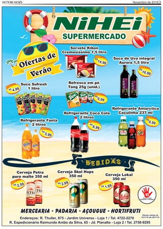 Novembro de 2018 3SETEMI NEWS
Mercearia - Padaria - Açougue - Hortifruti
Endereços: R. Thuller, 875 - Jardim Universo - Loja 1 / Tel. 4722-2270
R. Expedicionário Raimundo Antão da Silva, 65 - Jd. Planalto - Loja 2 / Tel. 2758-9295
Ofertas válidas de
10/11/18 até 20/11/18
Rafa Gomes,
12 anos
Cantora e aluna
do kumon
NiHEiSUPERMERCADO
Ofertas de
Verão
Refrigerante Fanta
2 litros
R$
5,99
Cerveja Skol Hops
350 ml
R$
2,69
Cerveja Petra
puro malte 350 ml
R$
2,59
Cerveja Lokal
350 ml
R$
1,69
Suco Sufresh
1 litroR$
4,99
Suco de Uva integral
Aurora 1,5 litro
R$
10,99
Refresco em pó
Tang 25g (unid.)
R$
0,99
Sorvete Kibon
Cremosíssimo 1,5 litro
R$
14,90
Refrigerante Antarctica
Caçulinha 237 ml
R$
0,99
Refrigerante Coca Cola
2 litros
R$
6,99
 