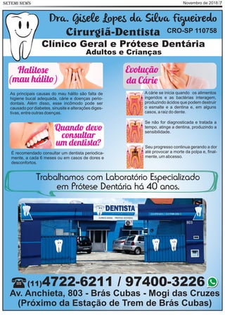 Novembro de 2018 7SETEMI NEWS
A cárie se inicia quando os alimentos
ingeridos e as bactérias interagem,
produzindo ácidos que podem destruir
o esmalte e a dentina e, em alguns
casos, a raiz do dente.
Se não for diagnosticada e tratada a
tempo, atinge a dentina, produzindo a
sensibilidade.
Seu progresso continua gerando a dor
até provocar a morte da polpa e, ﬁnal-
mente, um abcesso.
Clínico Geral e Prótese Dentária
Adultos e Crianças
Dra. Gisele Lopes da Silva Figueiredo
Cirurgiã-Dentista CRO-SP 110758
(11)4722-6211 / 97400-3226
Av. Anchieta, 803 - Brás Cubas - Mogi das Cruzes
(Próximo da Estação de Trem de Brás Cubas)
Trabalhamos com Laboratório Especializado
em Prótese Dentária há 40 anos.
As principais causas do mau hálito são falta de
higiene bucal adequada, cárie e doenças perio-
dontais. Além disso, esse incômodo pode ser
causado por diabetes, sinusite e alterações diges-
tivas, entre outras doenças.
Halit
(ma hálit )
Evoluçã
d Cári
É recomendado consultar um dentista periodica-
mente, a cada 6 meses ou em casos de dores e
desconfortos.
Quand dev
consultar
u dentist ?
 