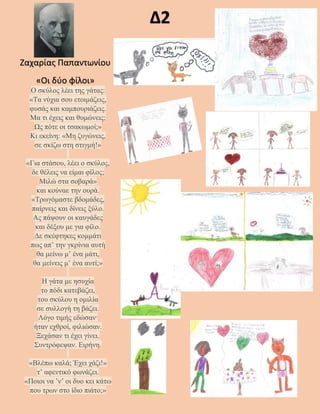 Δ2
Ο σκύλος λέει της γάτας:
«Τα νύχια σου ετοιμάζεις,
φυσάς και καμπουριάζεις.
Μα τι έχεις και θυμώνεις;
Ως πότε οι τσακωμοί;»
Κι εκείνη: «Μη ζυγώνεις,
σε σκίζω στη στιγμή!»
«Για στάσου, λέει ο σκύλος,
δε θέλεις να είμαι φίλος;
Μιλώ στα σοβαρά»
και κούναε την ουρά.
«Τρωγόμαστε βδομάδες,
παίρνεις και δίνεις ξύλο.
Aς πάψουν οι καυγάδες
και δέξου με για φίλο.
Δε σκέφτηκες κομμάτι
πως απ’ την γκρίνια αυτή
θα μείνω μ’ ένα μάτι,
θα μείνεις μ’ ένα αυτί;»
Η γάτα με ησυχία
το πόδι κατεβάζει,
του σκύλου η ομιλία
σε συλλογή τη βάζει.
Λόγο τιμής εδώσαν·
ήταν εχθροί, φιλιώσαν.
Ξεχάσαν τι έχει γίνει.
Συντρόφεψαν. Ειρήνη.
«Βλέπω καλά; Έχει χάζι!»
τ’ αφεντικό φωνάζει.
«Ποιοι να ’ν’ οι δυο κει κάτω
που τρων στο ίδιο πιάτο;»
Ζαχαρίας Παπαντωνίου
«Οι δύο φίλοι»
 