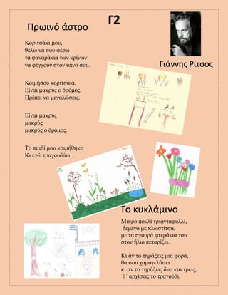 Γ2Πρωινό άστρο
Γιάννης Ρίτσος
Το κυκλάμινο
Κοριτσάκι μου,
θέλω να σου φέρω
τα φαναράκια των κρίνων
να φέγγουν στον ύπνο σου.
Κοιμήσου κοριτσάκι.
Είναι μακρύς ο δρόμος.
Πρέπει να μεγαλώσεις.
Είναι μακρύς
μακρύς
μακρύς ο δρόμος.
Το παιδί μου κοιμήθηκε
Κι εγώ τραγουδάω…
Μικρὸ πουλὶ τριανταφυλλί,
δεμένο με κλωστίτσα,
με τα σγουρά φτεράκια του
στον ἥλιο πεταρίζει.
Κι ἂν τo τηράξεις μια φορά,
θα σου χαμογελάσει
κι αν το τηράξεις δυο και τρεις,
θ᾿ αρχίσεις το τραγούδι.
 