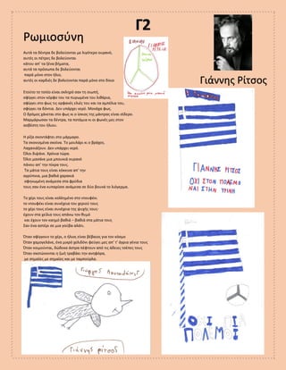 Γ2
Ρωμιοσύνη
Γιάννης Ρίτσος
Αυτά τα δέντρα δε βολεύονται με λιγότερο ουρανό,
αυτές οι πέτρες δε βολεύονται
κάτου απ’ τα ξένα βήματα,
αυτά τα πρόσωπα δε βολεύονται
παρά μόνο στον ήλιο,
αυτές οι καρδιές δε βολεύονται παρά μόνο στο δίκιο
Ετούτο το τοπίο είναι σκληρό σαν τη σιωπή,
σφίγγει στον κόρφο του τα πυρωμένα του λιθάρια,
σφίγγει στο φως τις ορφανές ελιές του και τα αμπέλια του,
σφίγγει τα δόντια. Δεν υπάρχει νερό. Μονάχα φως.
Ο δρόμος χάνεται στο φως κι ο ίσκιος της μάντρας είναι σίδερο.
Μαρμάρωσαν τα δέντρα, τα ποτάμια κι οι φωνές μες στον
ασβέστη του ήλιου.
Η ρίζα σκοντάφτει στο μάρμαρο.
Τα σκονισμένα σκοίνα. Το μουλάρι κι ο βράχος.
Λαχανιάζουν. Δεν υπάρχει νερό.
Όλοι διψάνε. Χρόνια τώρα.
Όλοι μασάνε μια μπουκιά ουρανό
πάνου απ’ την πίκρα τους.
Τα μάτια τους είναι κόκκινα απ’ την
αγρύπνια, μια βαθιά χαρακιά
σφηνωμένη ανάμεσα στα φρύδια
τους σαν ένα κυπαρίσσι ανάμεσα σε δύο βουνά το λιόγερμα.
Το χέρι τους είναι κολλημένο στο ντουφέκι
το ντουφέκι είναι συνέχεια του χεριού τους
το χέρι τους είναι συνέχεια της ψυχής τους-
έχουν στα χείλια τους απάνω τον θυμό
και έχουν τον καημό βαθιά – βαθιά στα μάτια τους
Σαν ένα αστέρι σε μια γούβα αλάτι.
Όταν σφίγγουν το χέρι, ο ήλιος είναι βέβαιος για τον κόσμο
Όταν χαμογελάνε, ένα μικρό χελιδόνι φεύγει μες απ’ τ’ άγρια γένια τους
Όταν κοιμούνται, δώδεκα άστρα πέφτουν από τις άδειες τσέπες τους
Όταν σκοτώνονται η ζωή τραβάει την ανηφόρα,
με σημαίες με σημαίες και με ταμπούρλα.
 