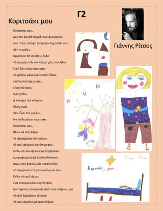 Γ2
Κοριτσάκι μου
Γιάννης Ρίτσος
Κοριτσάκι μου,
μες στο βουβὸ πηγάδι τοῦ φεγγαριοῦ
σοῦ ῾πέσε ἀπόψε τὸ πρῶτο δαχτυλίδι σου.
Δὲν πειράζει.
Ἀργότερα θὰ φτιάξεις ἄλλο
νὰ παντρευτεῖς τὸν κόσμο μὲς στὸν ἥλιο.
Γιατὶ δὲν εἶναι κοριτσάκι
νὰ μάθεις μόνο ἐκεῖνο ποὺ εἶσαι,
ἐκεῖνο ποὺ ἔχεις γίνει,
εἶναι νὰ γίνεις
ὅ,τι ζητάει
ἡ εὐτυχία τοῦ κόσμου.
Ἄλλη χαρὰ
δὲν εἶναι πιὸ μεγάλη
Νὰ τὸ θυμᾶσαι κοριτσάκι.
Κοριτσάκι μου,
θέλω νὰ σοῦ φέρω
τὰ φαναράκια τῶν κρίνων
νὰ σοῦ φέγγουν τὸν ὕπνο σου.
Θέλω νὰ σοῦ φέρω ἕνα περιβολάκι
ζωγραφισμένο μὲ λουλουδόσκονη
πάνω στὸ φτερὸ μιᾶς πεταλούδας
νὰ σεργιανάει τὸ γαλανὸ ὄνειρό σου.
Θέλω νὰ σοῦ φέρω
ἕνα σταυρουλάκι αὐγινὸ φῶς
δυὸ ἀχτίνες σταυρωτὲς ἀπὸ τοὺς στίχους μου
νὰ σοῦ ξορκίζουν τὸ κακὸ
νὰ σοῦ φωτᾶνε μὴ σκοντάψεις.
 