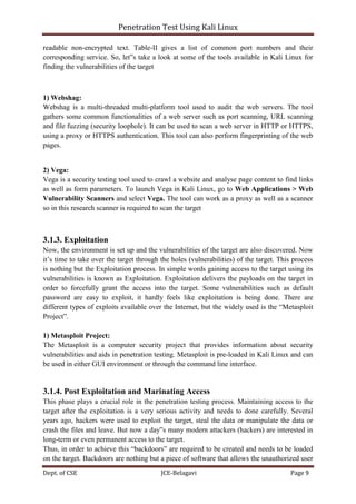 Penetration Test Using Kali Linux
Dept. of CSE JCE-Belagavi Page 9
readable non-encrypted text. Table-II gives a list of common port numbers and their
corresponding service. So, let‟s take a look at some of the tools available in Kali Linux for
finding the vulnerabilities of the target
1) Webshag:
Webshag is a multi-threaded multi-platform tool used to audit the web servers. The tool
gathers some common functionalities of a web server such as port scanning, URL scanning
and file fuzzing (security loophole). It can be used to scan a web server in HTTP or HTTPS,
using a proxy or HTTPS authentication. This tool can also perform fingerprinting of the web
pages.
2) Vega:
Vega is a security testing tool used to crawl a website and analyse page content to find links
as well as form parameters. To launch Vega in Kali Linux, go to Web Applications > Web
Vulnerability Scanners and select Vega. The tool can work as a proxy as well as a scanner
so in this research scanner is required to scan the target
3.1.3. Exploitation
Now, the environment is set up and the vulnerabilities of the target are also discovered. Now
it’s time to take over the target through the holes (vulnerabilities) of the target. This process
is nothing but the Exploitation process. In simple words gaining access to the target using its
vulnerabilities is known as Exploitation. Exploitation delivers the payloads on the target in
order to forcefully grant the access into the target. Some vulnerabilities such as default
password are easy to exploit, it hardly feels like exploitation is being done. There are
different types of exploits available over the Internet, but the widely used is the “Metasploit
Project”.
1) Metasploit Project:
The Metasploit is a computer security project that provides information about security
vulnerabilities and aids in penetration testing. Metasploit is pre-loaded in Kali Linux and can
be used in either GUI environment or through the command line interface.
3.1.4. Post Exploitation and Marinating Access
This phase plays a crucial role in the penetration testing process. Maintaining access to the
target after the exploitation is a very serious activity and needs to done carefully. Several
years ago, hackers were used to exploit the target, steal the data or manipulate the data or
crash the files and leave. But now a day‟s many modern attackers (hackers) are interested in
long-term or even permanent access to the target.
Thus, in order to achieve this “backdoors” are required to be created and needs to be loaded
on the target. Backdoors are nothing but a piece of software that allows the unauthorized user
 