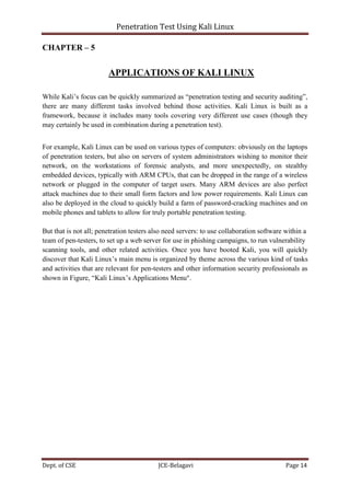 Penetration Test Using Kali Linux
Dept. of CSE JCE-Belagavi Page 14
CHAPTER – 5
APPLICATIONS OF KALI LINUX
While Kali’s focus can be quickly summarized as “penetration testing and security auditing”,
there are many different tasks involved behind those activities. Kali Linux is built as a
framework, because it includes many tools covering very different use cases (though they
may certainly be used in combination during a penetration test).
For example, Kali Linux can be used on various types of computers: obviously on the laptops
of penetration testers, but also on servers of system administrators wishing to monitor their
network, on the workstations of forensic analysts, and more unexpectedly, on stealthy
embedded devices, typically with ARM CPUs, that can be dropped in the range of a wireless
network or plugged in the computer of target users. Many ARM devices are also perfect
attack machines due to their small form factors and low power requirements. Kali Linux can
also be deployed in the cloud to quickly build a farm of password-cracking machines and on
mobile phones and tablets to allow for truly portable penetration testing.
But that is not all; penetration testers also need servers: to use collaboration software within a
team of pen-testers, to set up a web server for use in phishing campaigns, to run vulnerability
scanning tools, and other related activities. Once you have booted Kali, you will quickly
discover that Kali Linux’s main menu is organized by theme across the various kind of tasks
and activities that are relevant for pen-testers and other information security professionals as
shown in Figure, “Kali Linux’s Applications Menu”.
 