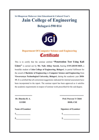 Sri Bhagawan Mahaveer Jain Educational & Cultural Trust’s
Jain College of Engineering
Belagavi-590 014
Department Of Computer Science and Engineering
Certificate
This is to certify that the seminar entitled “Penetration Test Using Kali
Linux” is carried out by Mr. Naik Abhay Suresh, bearing USN-2JI15CS025, a
bonafide student of Jain College of Engineering, Belagavi, in partial fulfilment for
the award of Bachelor of Engineering in Computer Science and Engineering from
Visvesvaraya Technological University, Belagavi, during the academic year 2018-
19. It is certified that all corrections/suggestions indicated for internal assessment have
been incorporated in the report. The seminar report has been approved as it satisfies
the academic requirements in respect of seminar work prescribed for the said degree.
-------------------------- ------------------------------------
Dr. Dinesha H. A. Prof. Praveen Y Chitti
GUIDE HOD, CSE
Name of Examiner Signature of Examiner
1.______________ 1. ________________
2.______________ 2. ________________
 