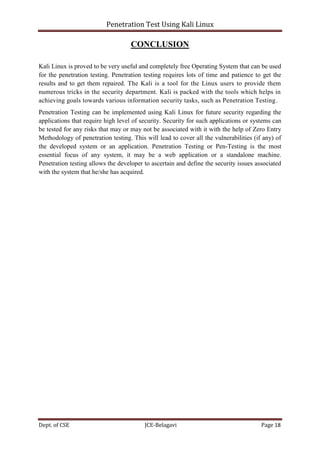 Penetration Test Using Kali Linux
Dept. of CSE JCE-Belagavi Page 18
CONCLUSION
Kali Linux is proved to be very useful and completely free Operating System that can be used
for the penetration testing. Penetration testing requires lots of time and patience to get the
results and to get them repaired. The Kali is a tool for the Linux users to provide them
numerous tricks in the security department. Kali is packed with the tools which helps in
achieving goals towards various information security tasks, such as Penetration Testing.
Penetration Testing can be implemented using Kali Linux for future security regarding the
applications that require high level of security. Security for such applications or systems can
be tested for any risks that may or may not be associated with it with the help of Zero Entry
Methodology of penetration testing. This will lead to cover all the vulnerabilities (if any) of
the developed system or an application. Penetration Testing or Pen-Testing is the most
essential focus of any system, it may be a web application or a standalone machine.
Penetration testing allows the developer to ascertain and define the security issues associated
with the system that he/she has acquired.
 