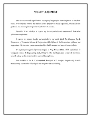ACKNOWLEDGEMENT
The satisfaction and euphoria that accompany the progress and completion of any task
would be incomplete without the mention of the people who made it possible, whose constant
guidance and encouragement ground my efforts with success.
I consider it is a privilege to express my sincere gratitude and respect to all those who
guided and inspired me.
I express my sincere thanks and gratitude to our guide Prof. Dr. Dinesha. H. A,
Department of Computer Science & Engineering, JCE, Belagavi, for his constant guidance and
suggestions. His incessant encouragement and invaluable support has been of immense help.
It’s a great privilege to express my respect to Prof. Praveen Chitti, HOD, Department of
Computer Science & Engineering, JCE, Belagavi, who had been great source of inspiration
towards taking up this project and its successful completion.
I am thankful to Dr. K. G. Vishwanath, Principal, JCE, Belagavi for providing us with
the necessary facilities for carrying out this project work successfully.
 
