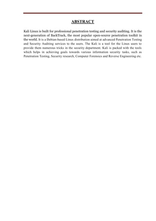 ABSTRACT
Kali Linux is built for professional penetration testing and security auditing. It is the
next-generation of BackTrack, the most popular open-source penetration toolkit in
the world. It is a Debian-based Linux distribution aimed at advanced Penetration Testing
and Security Auditing services to the users. The Kali is a tool for the Linux users to
provide them numerous tricks in the security department. Kali is packed with the tools
which helps in achieving goals towards various information security tasks, such as
Penetration Testing, Security research, Computer Forensics and Reverse Engineering etc.
 