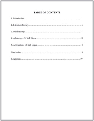 TABLE OF CONTENTS
1. Introduction……………………………………………………………………...1
2. Literature Survey...…………....…………………………………………………6
3. Methodology.……………………….…………………………..…………….…7
4. Advantages Of Kali Linux..……………...………………..……………………11
5. Applications Of Kali Linux ..…...……………...………………………………14
Conclusion ………………………………………….………………………….....18
References…………...………...……………………………….……………..…..19
 