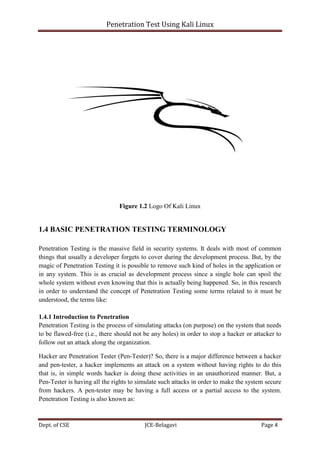 Penetration Test Using Kali Linux
Dept. of CSE JCE-Belagavi Page 4
Figure 1.2 Logo Of Kali Linux
1.4 BASIC PENETRATION TESTING TERMINOLOGY
Penetration Testing is the massive field in security systems. It deals with most of common
things that usually a developer forgets to cover during the development process. But, by the
magic of Penetration Testing it is possible to remove such kind of holes in the application or
in any system. This is as crucial as development process since a single hole can spoil the
whole system without even knowing that this is actually being happened. So, in this research
in order to understand the concept of Penetration Testing some terms related to it must be
understood, the terms like:
1.4.1 Introduction to Penetration
Penetration Testing is the process of simulating attacks (on purpose) on the system that needs
to be flawed-free (i.e., there should not be any holes) in order to stop a hacker or attacker to
follow out an attack along the organization.
Hacker are Penetration Tester (Pen-Tester)? So, there is a major difference between a hacker
and pen-tester, a hacker implements an attack on a system without having rights to do this
that is, in simple words hacker is doing these activities in an unauthorized manner. But, a
Pen-Tester is having all the rights to simulate such attacks in order to make the system secure
from hackers. A pen-tester may be having a full access or a partial access to the system.
Penetration Testing is also known as:
 