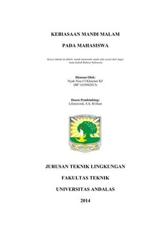 KEBIASAAN MANDI MALAM
PADA MAHASISWA
Karya ilmiah ini ditulis untuk memenuhi salah satu syarat dari tugas
mata kuliah Bahasa Indonesia
Disusun Oleh:
Nyak Nisa Ul Khairani KF
(BP 1410942013)
Dosen Pembimbing:
Lilimiwirdi, S.S, M.Hum
JURUSAN TEKNIK LINGKUNGAN
FAKULTAS TEKNIK
UNIVERSITAS ANDALAS
2014
 