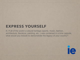 EXPRESS YOURSELF
K- If all of the world´s cultural heritage (sports, music, fashion,
architecture, literature, painting, etc..) was contained in a time capsule,
what would you include to demonstrate the legacy of your country?
 