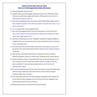 Mystery Flower Beds while you Sleep
Adult sheet with suggested prompts and answers
1) Why would people read this article?
2) Headlines often play with language using devices such as puns, alliteration, rhyme,
references to well-known sayings, book titles etc. What does this one do? (pun on
flower beds and beds you sleep in)
3) Does the first paragraph answer the questions: Who? What? When? Where? (This is
often called the orientation of the article as it helps to ‘orientate’ the reader, i.e. ‘put
them in the picture’.)
4) In 2 or 3 words, what is each paragraph about?
5) Does the final paragraph bring the story up to the present or look to the future?
(This is often called the reorientation because it helps leave the reader with a good
idea of ‘what might happen now’.)
6) What do the following words mean: inhabitants, substantial, trespassed, baffled, in
confidence? How can you work them out if you don't know? (look at the context and
make a reasonable guess)
7) Find some facts from the article. Often news articles contain opinion. Can you find
any words in this article which show the writer's opinion? (lucky, neatly and expertly,
substantial)
8) Who has been interviewed? (Interviews are usually with someone involved or
affected / eyewitness / expert on relevant topic / spokesperson for relevant group)
9) Are the interviews in direct or reported speech? How can you tell? (Look for use of
1st or 3rd person, present or past tense, speech marks or no speech marks, but
above all whether it is the actual words spoken.) Do you prefer the direct or
reported speech? Why?
10) Can you find anywhere the writer has used a semi-colon? Can you find another place
where the writer might have used a semi-colon to join two closely connected
sentences? (After ‘does not agree’.)
11) Is the style chatty or formal? Find some examples of reported or direct speech, the
use of informal ‘chatty’ language or the use of formal, quite ‘dry’ language to help
you decide what style the article is written in.
12) Did you find the article a) informative? and b) entertaining?
 
