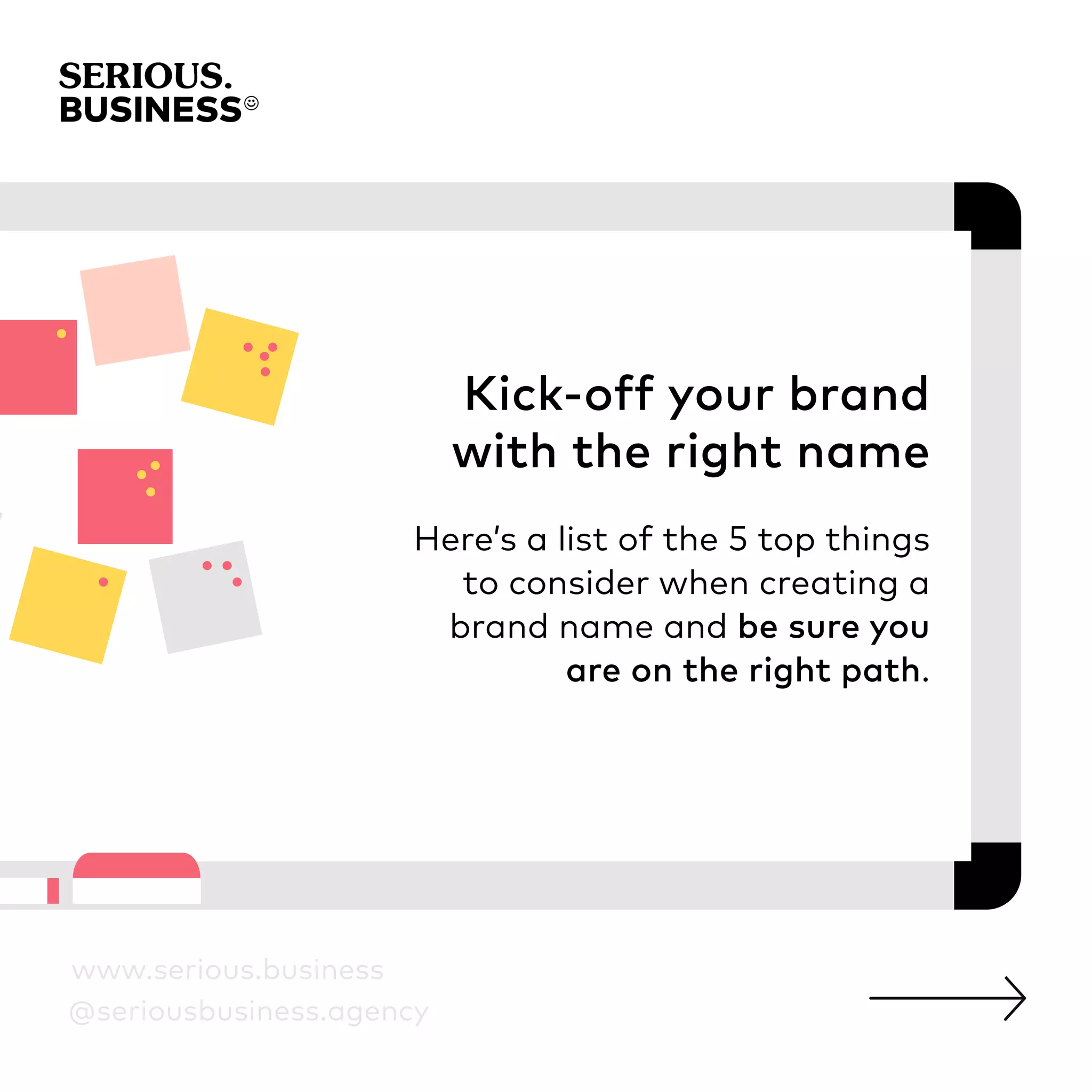 Kick-off your brand
with the right name
Here’s a list of the 5 top things
to consider when creating a
brand name and be sure you
are on the right path.
www.serious.business
@seriousbusiness.agency
 