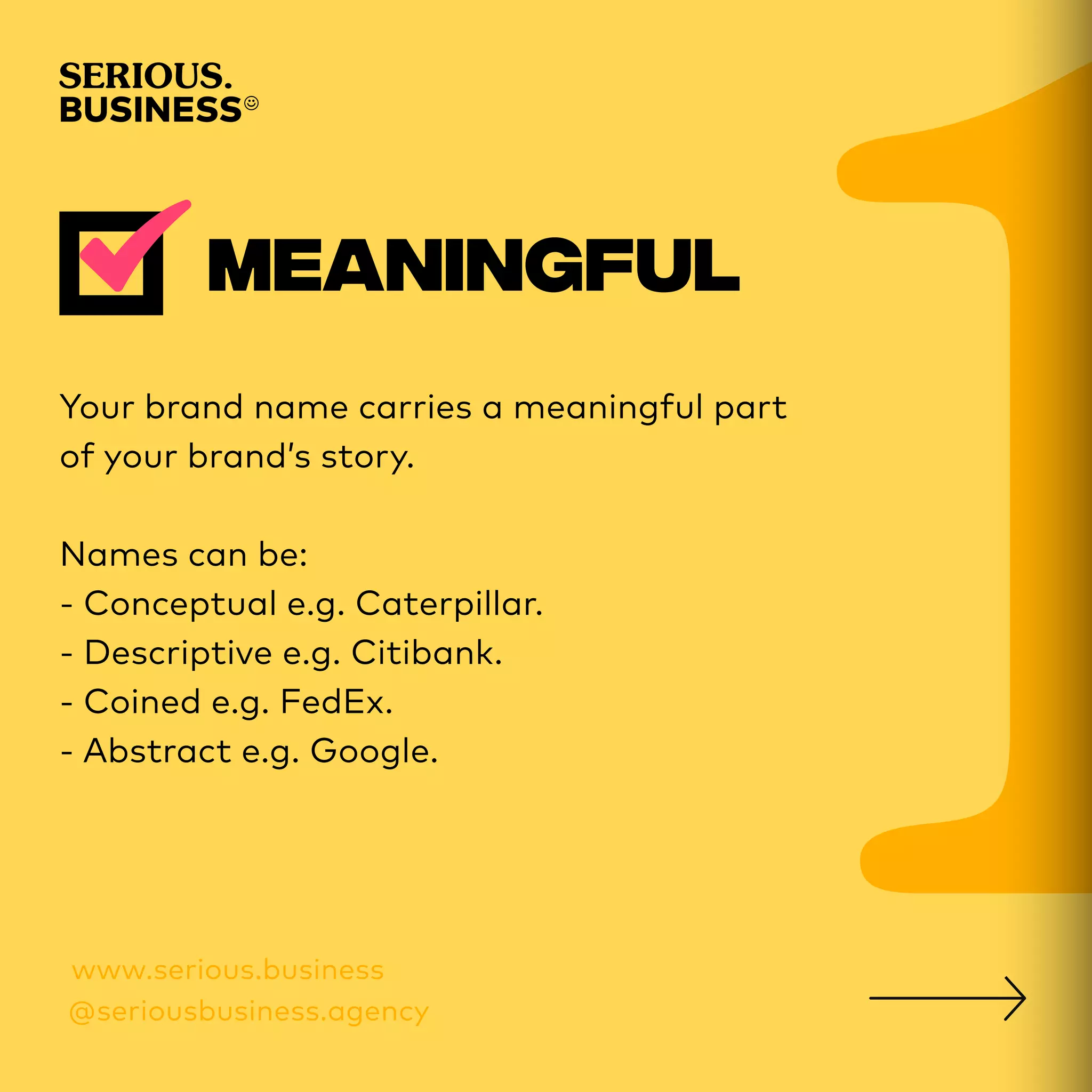 Your brand name carries a meaningful part
of your brand’s story.
Names can be:
- Conceptual e.g. Caterpillar.
- Descriptive e.g. Citibank.
- Coined e.g. FedEx.
- Abstract e.g. Google.
 