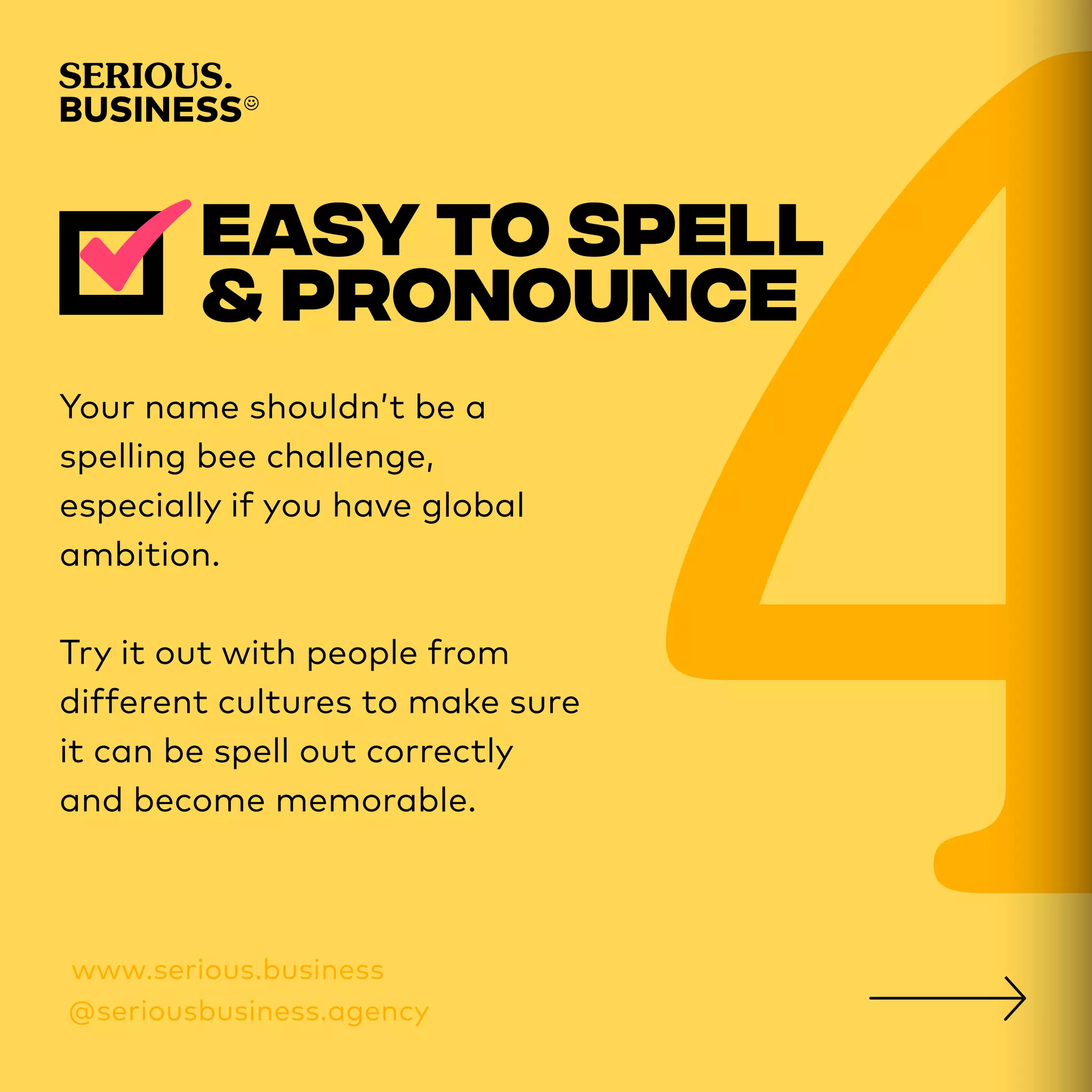Your name shouldn’t be a
spelling bee challenge,
especially if you have global
ambition.
Try it out with people from
different cultures to make sure
it can be spell out correctly
and become memorable.
 