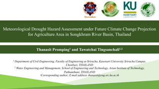 Meteorological Drought Hazard Assessment under Future Climate Change Projection
for Agriculture Area in Songkhram River Basin, Thailand
1 Department of Civil Engineering, Faculty of Engineering at Sriracha, Kasetsart University Sriracha Campus,
Chonburi, THAILAND
2 Water Engineering and Management, School of Engineering and Technology, Asian Institute of Technology,
Pathumthani, THAILAND
*Corresponding author; E-mail address: thanasit@eng.src.ku.ac.th
Thanasit Promping1 and Tawatchai Tingsanchali1,2
1
 