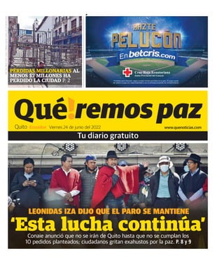 Ecuador Viernes 24 de junio del 2022 www.quenoticias.com
Quito
AÑO:
005
TIRAJE
TOTAL:
53.000
/
PRIMERA
EDICIÓN:
20.000
/
Nº
DE
EDICIÓN:
01285
PÉRDIDAS MILLONARIAS AL
MENOS $7 MILLONES HA
PERDIDO LA CIUDAD P. 2
‘Esta lucha continúa’
Conaie anunció que no se irán de Quito hasta que no se cumplan los
10 pedidos planteados; ciudadanos gritan exahustos por la paz. P. 8 y 9
 