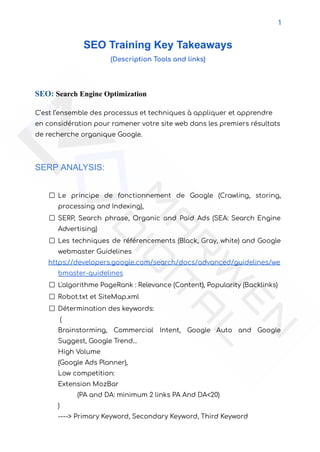 1
SEO Training Key Takeaways
(Description Tools and links)
SEO: Search Engine Optimization
C’est l’ensemble des processus et techniques à appliquer et apprendre
en considération pour ramener votre site web dans les premiers résultats
de recherche organique Google.
SERP ANALYSIS:
Le principe de fonctionnement de Google (Crawling, storing,
processing and Indexing),
SERP, Search phrase, Organic and Paid Ads (SEA: Search Engine
Advertising)
Les techniques de référencements (Black, Gray, white) and Google
webmaster Guidelines
https://developers.google.com/search/docs/advanced/guidelines/we
bmaster-guidelines
L'algorithme PageRank : Relevance (Content), Popularity (Backlinks)
Robot.txt et SiteMap.xml
Détermination des keywords:
(
Brainstorming, Commercial Intent, Google Auto and Google
Suggest, Google Trend...
High Volume
(Google Ads Planner),
Low competition:
Extension MozBar
(PA and DA: minimum 2 links PA And DA<20)
)
----> Primary Keyword, Secondary Keyword, Third Keyword
 