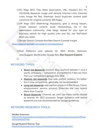 2
On Page SEO: Title, Meta Description, URL, Headers (Hn: H1,
H2,H3,H4), Keywords usage and density, Internal Links, External
Links, Image Alt Text, Sitemaps. Avoid duplicate content (add
canonical for original content), 404 Pages
Off Page SEO (Netlinking): Popularity, give a strong reason,
Create relevant content, build relationships, be in the
webmasters community, chek blogs related for your type of
business, search for high quality links and DA., use “NoFollow”
when you need,
Google Search Console And New Search Console Insight
https://search.google.com/search-console/about
Paid Platforms and website for SEO: Ahrefs, Semrush,
UberSuggest, Wordtracker, Google Ads, Moz Keyword Explorer
KEYWORD TYPES:
● Short tail keywords; product: (Exp: parfum) between 1 and 2
words ambiguity - competitive (competition) if Ads are here
from our competitors (google Ads: SEA)
● Medium tail keywords: Exp: sale parfum product, it’s better
but it stay competitive , generally not recommended
● Long tail keywords: sale parfum product in Ben Arous. Claire,
emplacement, service, product. (Describe the user intent)
More than 3 words
● Brand Keywords: Channel, we can’t use these words related
to brands for SEO purposes. Target audience with brand
keywords are not recommended by Google guidelines.
KEYWORD RESEARCH TOOLS:
MozBar Extension
https://chrome.google.com/webstore/detail/mozbar/eakacpaijcpapndcfffdgp
hdiccmpknp?hl=en
Google Keyword Planner Tool:
https://ads.google.com/intl/en_in/home/tools/keyword-planner/
 
