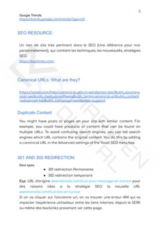 3
Google Trends:
https://trends.google.com/trends/?geo=US
SEO RESOURCE:
Un lien de site très pertinent dans le SEO (Une référence pour moi
personnellement), qui contient les techniques, les nouveautés, stratégies
SEO.
https://backlinko.com/
Canonical URLs. What are they?
https://yoast.com/help/canonical-urls-in-wordpress-seo/#utm_source=y
oast-seo&utm_medium=software&utm_term=canonical-url&utm_content
=advanced-tab&utm_campaign=wordpress-support
Duplicate Content
You might have posts or pages on your site with similar content. For
example, you could have products or content that can be found on
multiple URLs. To avoid confusing search engines, you can tell search
engines which URL contains the original content. You do this by adding
a canonical URL in the Advanced settings of the Yoast SEO meta box.
301 AND 302 REDIRECTION:
Deux types:
● 301 redirection Permanente
● 302 redirection temporaire
Exp: URL d’origine www.monsite.com/huil-pour-massage-en-tunisie pour
des raisons liées a la stratégie SEO la nouvelle URL
www.monsite.com/huil-bio-en-tunisie
Si on va cliquer sur l’ancienne url, on va trouver une erreur 404 qui va
impacter l’expérience utilisateur, entre les liens internes, depuis le SERP,
ou même des backlinks provenant ver cette page.
 