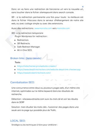 4
Donc on va faire une redirection de l’ancienne url vers la nouvelle url,
sans toucher dans le fichier sitemape.xml dans search console.
301 : si la redirection permanente une fois pour toute : la meilleure est
dans le fichier Htaccess dans le serveur d’hébergement de notre site
web, ou avec codage simple ou avec des extensions.
Aussi des redirections : www.monsite.com vers monsite.com
302 : si la redirection temporaire
Plugin Wordpress for redirection :
● Redirection.
● 301 Redirects.
● Safe Redirect Manager.
● All in One SEO.
Broken links: (liens cassés)
Tools :
● https://sitechecker.pro/website-crawler/
● https://www.deadlinkchecker.com/website-dead-link-checker.asp
● https://www.brokenlinkcheck.com/
Cannibalization SEO:
Une concurrence entre deux ou plusieurs pages web, d’un même site
internet, optimisées sur le même keyword dans les résultats de
recherche.
Détection : site:www.votresite.com suivi du mot-clé et voir les résulta
dans le SERP
Solution : bien étudier les mots clés – fusionner des pages dans une
seule vers la page qui possède plus de Trafic.
LOCAL SEO:
Stratégie ou les techniques à faire pour améliorer :
 